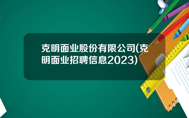 克明面业股份有限公司(克明面业招聘信息2023)