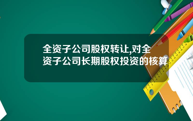 全资子公司股权转让,对全资子公司长期股权投资的核算