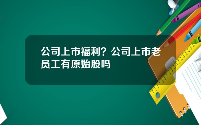 公司上市福利？公司上市老员工有原始股吗