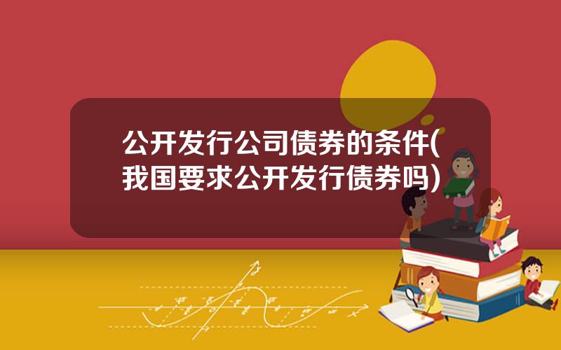 公开发行公司债券的条件(我国要求公开发行债券吗)