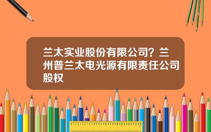 兰太实业股份有限公司？兰州普兰太电光源有限责任公司股权