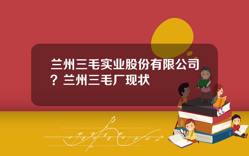 兰州三毛实业股份有限公司？兰州三毛厂现状