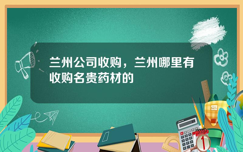 兰州公司收购，兰州哪里有收购名贵药材的