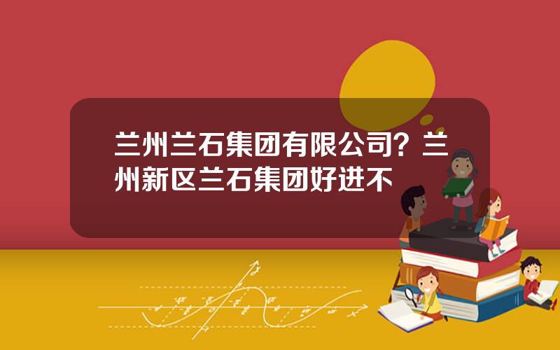 兰州兰石集团有限公司？兰州新区兰石集团好进不