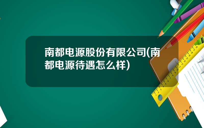 南都电源股份有限公司(南都电源待遇怎么样)