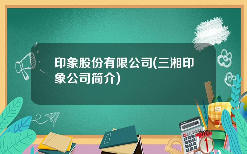 印象股份有限公司(三湘印象公司简介)