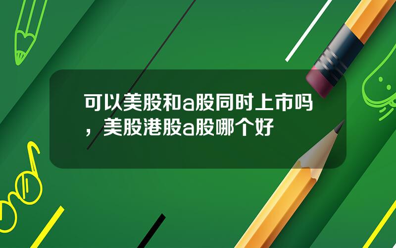 可以美股和a股同时上市吗，美股港股a股哪个好