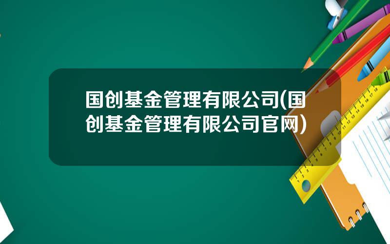国创基金管理有限公司(国创基金管理有限公司官网)