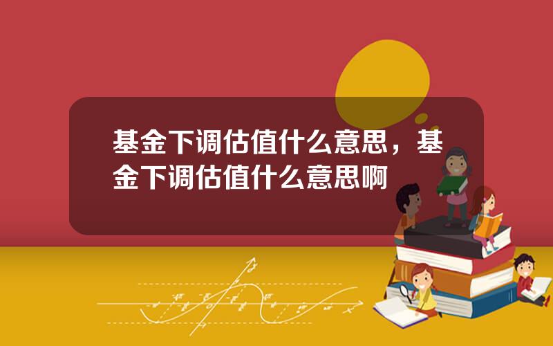 基金下调估值什么意思，基金下调估值什么意思啊