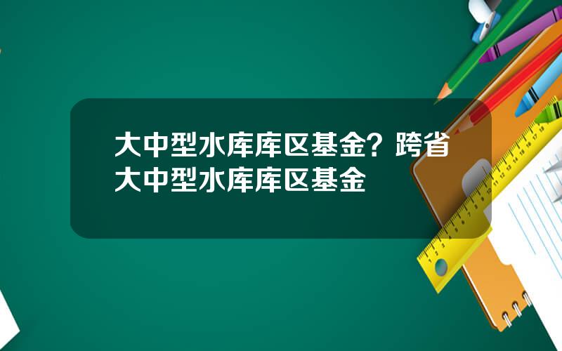 大中型水库库区基金？跨省大中型水库库区基金