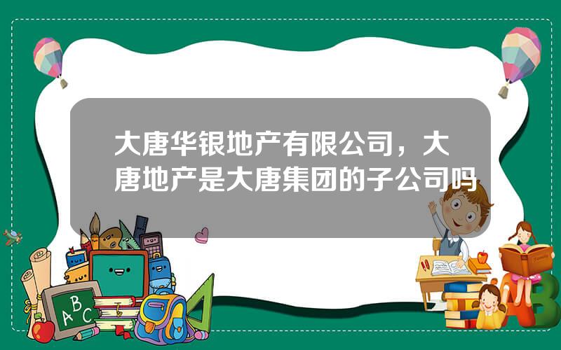 大唐华银地产有限公司，大唐地产是大唐集团的子公司吗