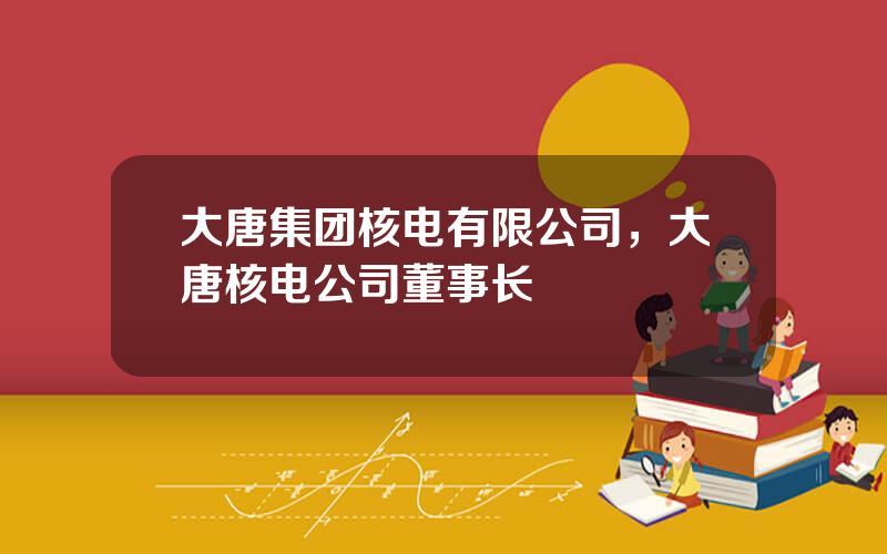 大唐集团核电有限公司，大唐核电公司董事长