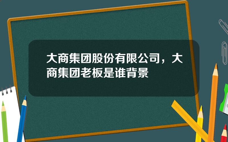 大商集团股份有限公司，大商集团老板是谁背景