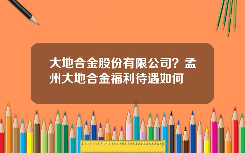 大地合金股份有限公司？孟州大地合金福利待遇如何