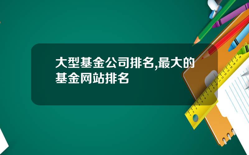 大型基金公司排名,最大的基金网站排名