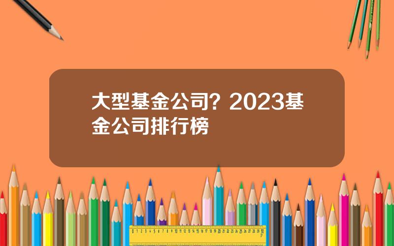 大型基金公司？2023基金公司排行榜