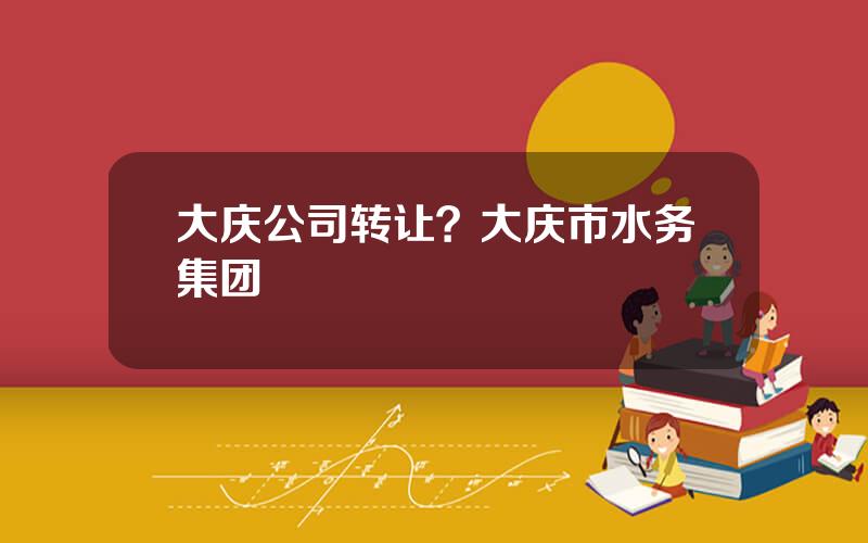 大庆公司转让？大庆市水务集团