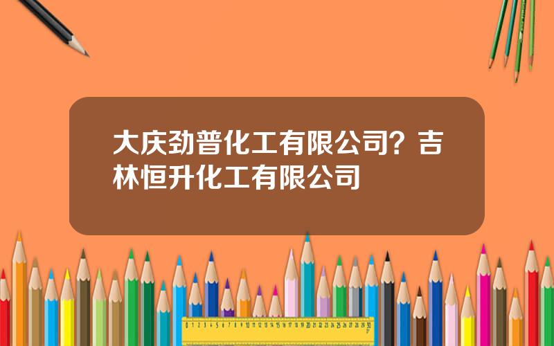 大庆劲普化工有限公司？吉林恒升化工有限公司