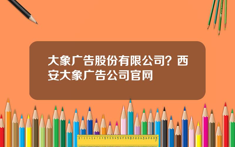 大象广告股份有限公司？西安大象广告公司官网