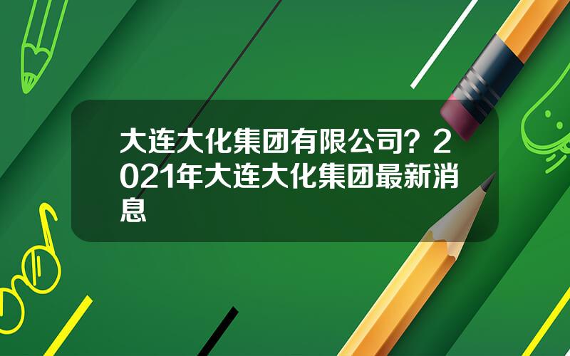 大连大化集团有限公司？2021年大连大化集团最新消息