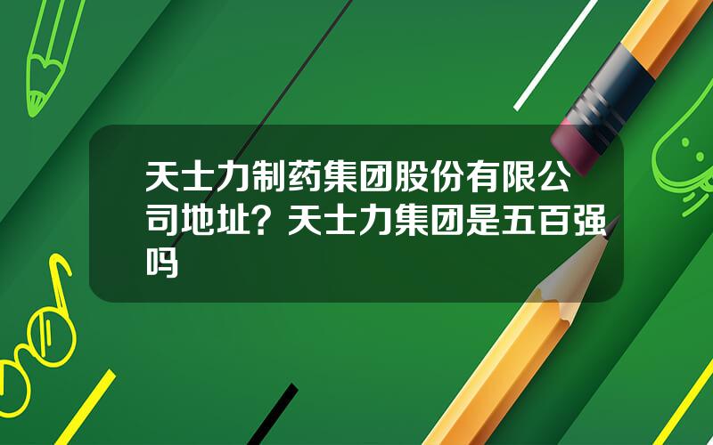 天士力制药集团股份有限公司地址？天士力集团是五百强吗