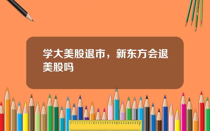 学大美股退市，新东方会退美股吗