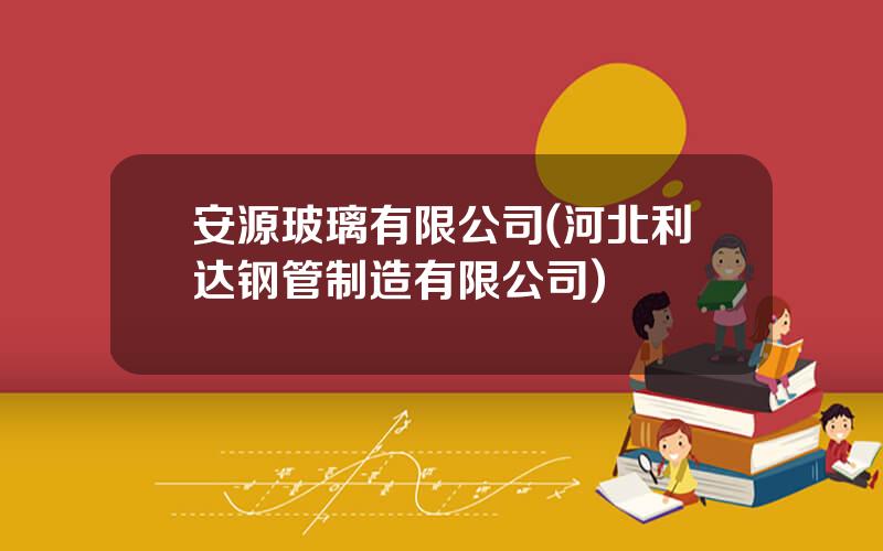 安源玻璃有限公司(河北利达钢管制造有限公司)