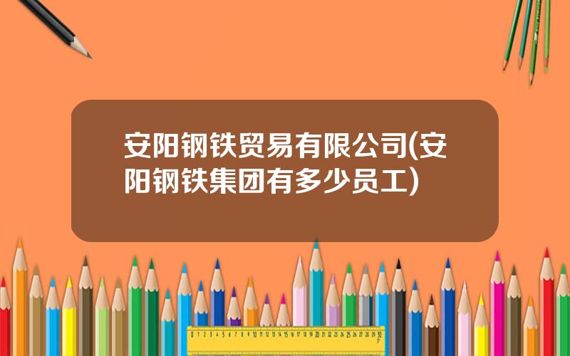 安阳钢铁贸易有限公司(安阳钢铁集团有多少员工)