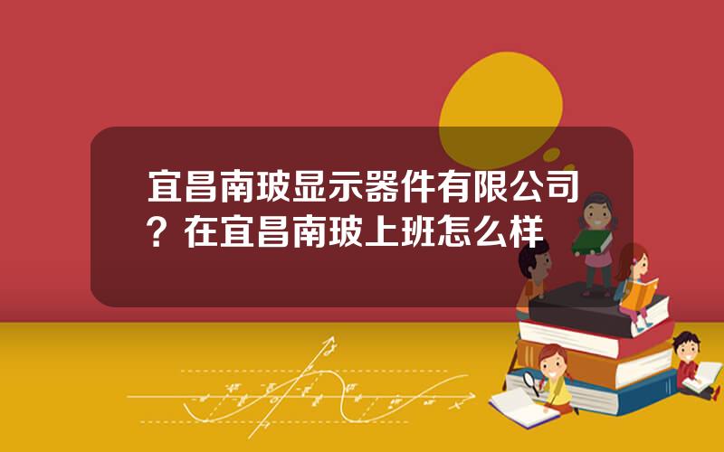 宜昌南玻显示器件有限公司？在宜昌南玻上班怎么样