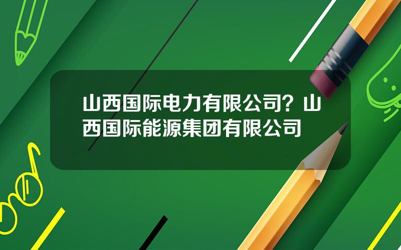 山西国际电力有限公司？山西国际能源集团有限公司