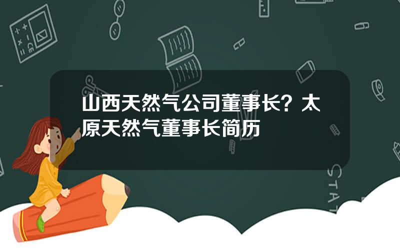 山西天然气公司董事长？太原天然气董事长简历