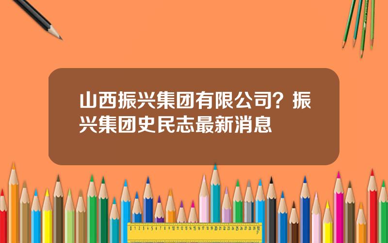 山西振兴集团有限公司？振兴集团史民志最新消息