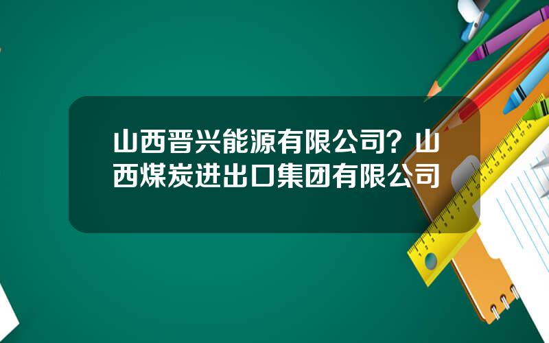 山西晋兴能源有限公司？山西煤炭进出口集团有限公司