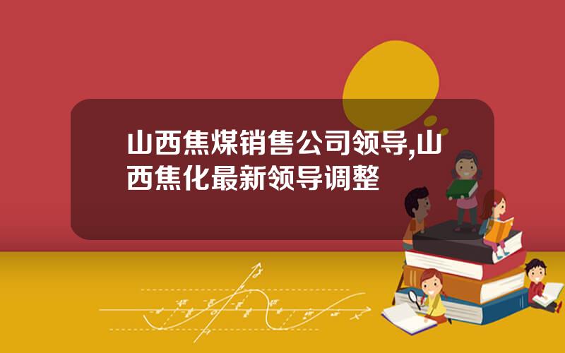 山西焦煤销售公司领导,山西焦化最新领导调整