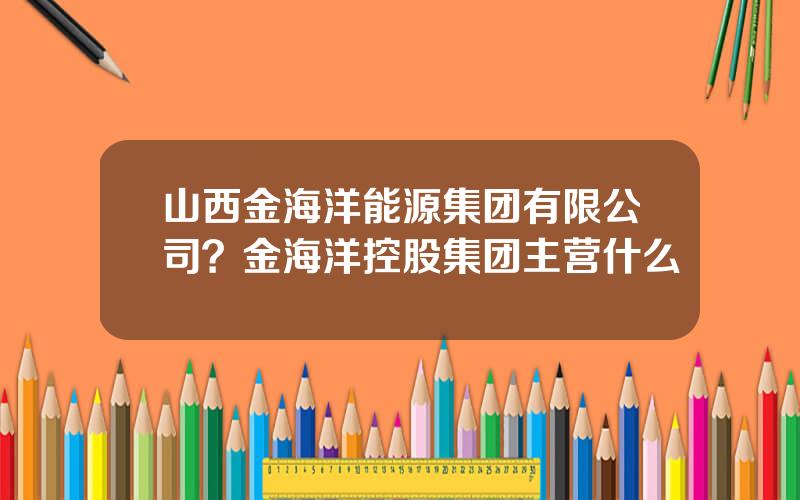 山西金海洋能源集团有限公司？金海洋控股集团主营什么