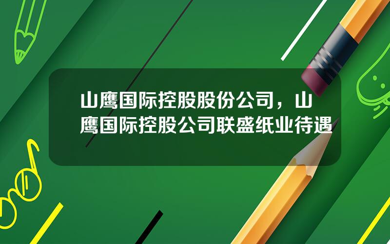 山鹰国际控股股份公司，山鹰国际控股公司联盛纸业待遇