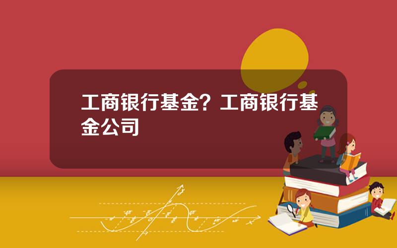 工商银行基金？工商银行基金公司