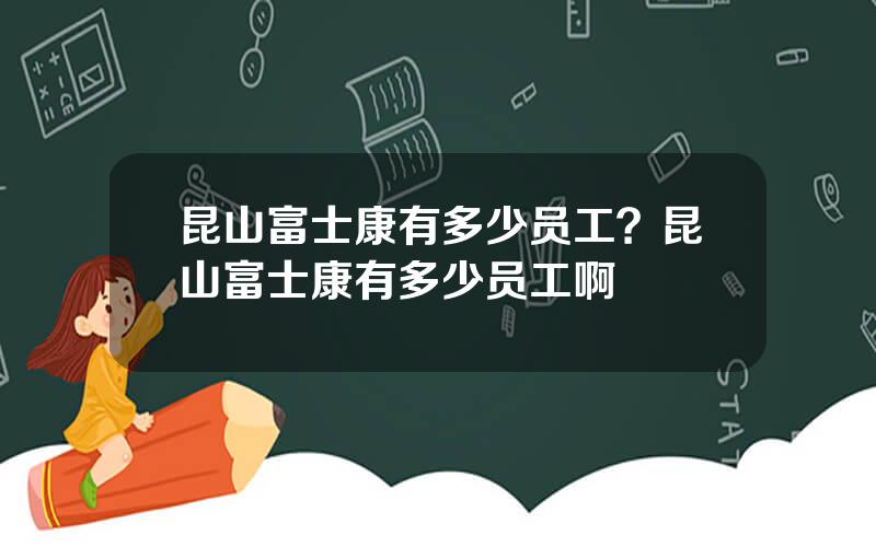 昆山富士康有多少员工？昆山富士康有多少员工啊