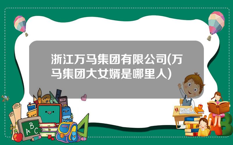 浙江万马集团有限公司(万马集团大女婿是哪里人)