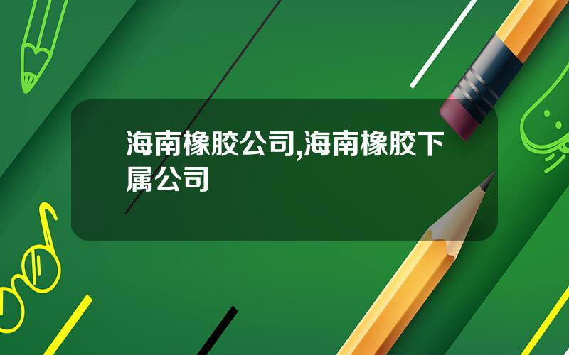 海南橡胶公司,海南橡胶下属公司