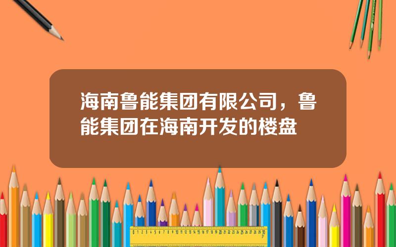 海南鲁能集团有限公司，鲁能集团在海南开发的楼盘