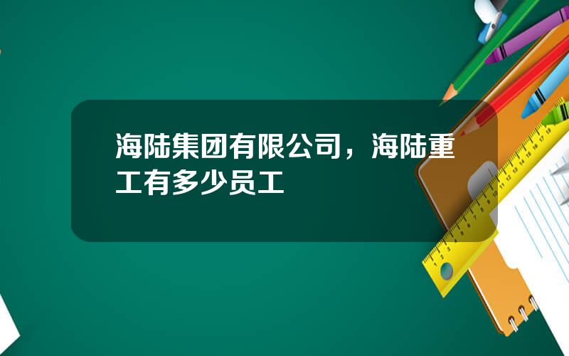 海陆集团有限公司，海陆重工有多少员工