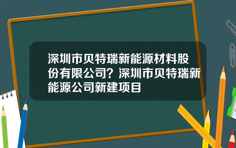 深圳市贝特瑞新能源材料股份有限公司？深圳市贝特瑞新能源公司新建项目