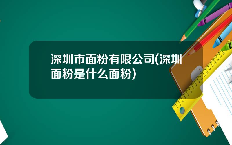 深圳市面粉有限公司(深圳面粉是什么面粉)