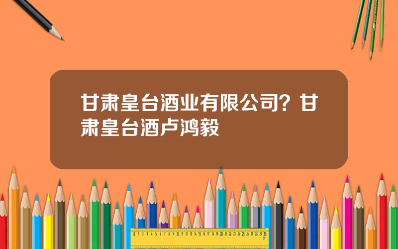 甘肃皇台酒业有限公司？甘肃皇台酒卢鸿毅
