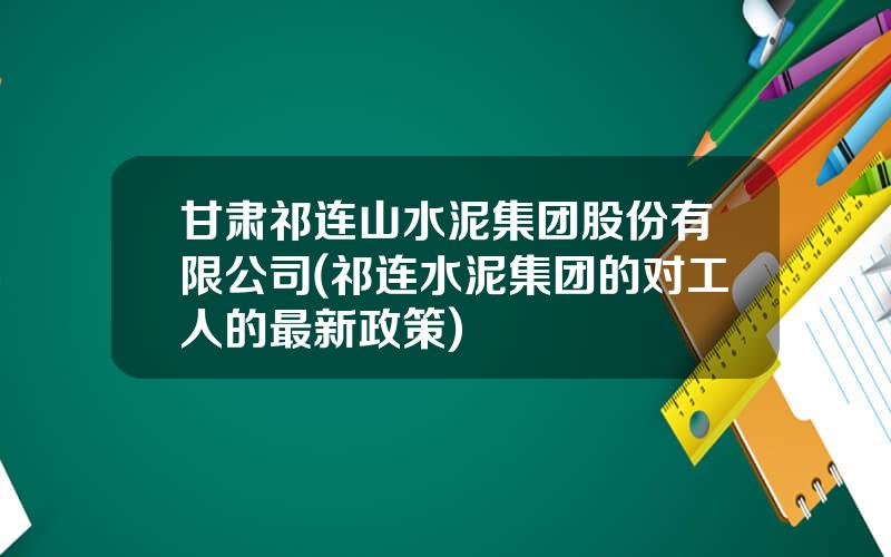 甘肃祁连山水泥集团股份有限公司(祁连水泥集团的对工人的最新政策)