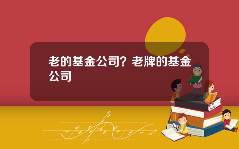 老的基金公司？老牌的基金公司