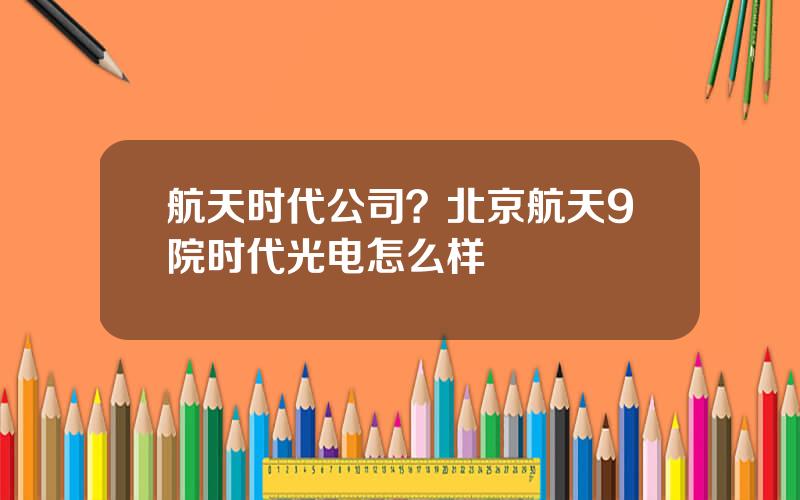 航天时代公司？北京航天9院时代光电怎么样