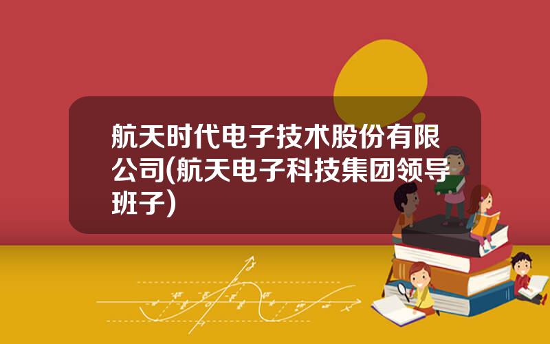 航天时代电子技术股份有限公司(航天电子科技集团领导班子)