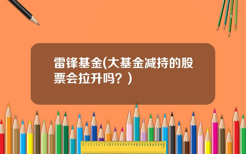 雷锋基金(大基金减持的股票会拉升吗？)